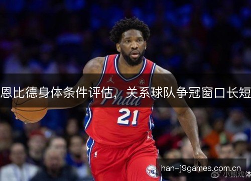 恩比德身体条件评估，关系球队争冠窗口长短